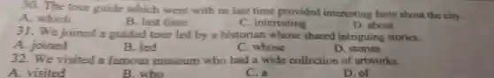 30. The tour guide which went with us last time provided interesting facts about the city.
A. which
B. last time
C. interesting
D. about
31. We joined a guided tour led by a historian whose shared intriguing stories.
A. joined
B. led
C. whose
D. stories
32. We visited a famous museum who had a wide collection of artworks.
A. visited
B. who
C. a
D. of
