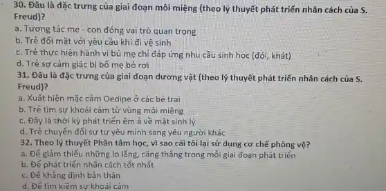 30. Đâu là đặc trưng của giai đoạn môi miệng (theo lý thuyết phát triển nhân cách của S.
Freud)?
a. Tương tác mẹ-con đóng vai trò quan trọng
b. Trẻ đối mặt với yêu cầu khi đi vệ sinh
c. Trẻ thực hiện hành vi bú me chỉ đáp ứng nhu cầu sinh học (đói , khát)
d. Trẻ sợ cảm giác bị bố mẹ bỏ rơi
31. Đâu là đặc trưng của giai đoạn dương vật (theo lý thuyết phát triển nhân cách của S.
Freud)?
a. Xuất hiện mặc cảm Oedipe ở các bé trai
b. Trẻ tìm sự khoái cảm từ vùng môi miệng
c. Đây là thời kỳ phát triển êm a về mặt sinh lý
d. Trẻ chuyển đổi sự tự yêu mình sang yêu người khác
32. Theo lý thuyết Phân tâm học, vì sao cái tôi lai sử dụng cơ chế phòng vệ?
a. Để giảm thiểu những lo lắng, cǎng thẳng trong mỗi gia đoạn phát triển
b. Để phát triển nhân cách tốt nhất
c. Để khẳng định bản thân
d. Để tìm kiếm sự khoái cảm