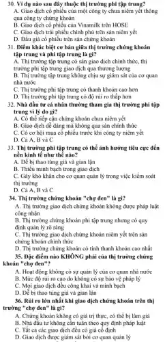 30. Ví dụ nào sau đây thuộc thị trường phi tập trung?
A. Giao dịch cô phiếu của một công ty chưa niêm yêt thông
qua công ty chứng khoán
B. Giao dịch cổ phiếu của Vinamilk trên HOSE
C. Giao dịch trái phiếu chính phủ trên sàn niêm yết
D. Đấu giá cổ phiếu trên sản chứng khoán
31. Điểm khác biệt cơ bản giữa thị trường chứng khoán
tập trung và phi tập trung là gì?
A. Thị trường tập trung có sàn giao dịch chính thức, thị
trường phi tập trung giao dịch qua thương lượng
B. Thị trường tập trung không chịu sự giám sát của cơ quan
nhà nước
C. Thị trường phi tập trung có thanh khoản cao hơn
D. Thị trường phi tập trung có độ rủi ro thập hơn
32. Nhà đầu tư cá nhân thường tham gia thị trường phi tập
trung vì lý do gì?
A. Có thể tiếp cận chứng khoán chưa niêm yết
B. Giao dịch dễ dàng mà không qua sàn chính thức
C. Có cơ hội mua cô phiếu trước khi công ty niêm yêt
D. Cả A, B và C
33. Thị trường phi tập trung có thể ảnh hưởng tiêu cực đến
nền kinh tế như thế nào?
A. Dễ bị thao túng giá và gian lận
B. Thiếu minh bạch trong giao dịch
C. Gây khó khǎn cho cơ quan quản lý trong việc kiểm soát
thị trường
D. Cả A, B và C
34. Thị trường chứng khoán "chợ đen"là gì?
A. Thị trường giao dịch chứng khoán không được pháp luật
công nhận
B. Thị trường chứng khoán phi tập trung nhưng có quy
định quản lý rõ ràng
C. Thị trường giao dịch chứng khoán niêm yết trên sàn
chứng khoán chính thức
D. Thị trường chứng khoán có tính thanh khoản cao nhất
35. Đặc điểm nào KHÔNG phải của thị trường chứng
khoán "chợ đen"?
A. Hoạt động không có sự quản lý của cơ quan nhà nước
B. Mức độ rủi ro cao do không có sự bảo vệ pháp lý
C. Mọi giao dịch đều công khai và minh bạch
D. Dễ bị thao túng giá và gian lận
36. Rủi ro lớn nhất khi giao dịch chứng khoán trên thị
trường "chợ đen" là gì?
A. Chứng khoán không có giá trị thực , có thể bị làm giả
B. Nhà đầu tư không cân tuân theo quy định pháp luật
C. Tất cả các giao dịch đều có giá cố định
D. Giao dịch được giám sát bởi cơ quan quản lý