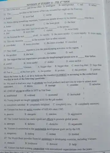 31. She is the most
__
girl in our class.A. intelligent
B. intelligentest
C. tall
D. tallest
REVISIOR OF ERGLISTIO - THE 2M TERII
32. The __
accident in the history of the city occurred last night on the Freeway.
B. most bad
C. worse
D. worst.
A. badest
33. Before doing something important, Vietnamese people always try to choose
__ time for it.
B. less good
C. the least good
D. the best
A. better
34. Tom runs faster than John and David runs the
__ in the group.
D. most fastly
C. fastest
A. fast
B. most fast
35. He finished the test
__
of all. A. rapidly B. the most rapidly C. most rápidly D more rapidly
36. This city becomes __
in the summer than in other seasons.
A. crowdeder
B. more crowded
C. the most crowded D. crowded
37. They need __
experts to join the peacekeeping activities in the region.
D. well
A. the goodest
B. the best
C. the better
38. The support that our organization provides for disadvantaged people now is
__ than before.
A. useful
B. more useful
C. skilful
D. more skilful
39. China is __ Vietnam
A. bigger then
B. bigger than
C. more big than D. biger than
40. Sue is __
of the four girls.A. the prettier
B. prettier
C. the prettiest
D. prettiest
Mark the letter A B, C, or D to indicate the word(s)CLOSEST in meaning to the underlined
word(s) in each of the following questions.
41. We need to find new ways to promote our local products and services in order to attract more
customers.	A. desire
D. advertise
B. manage
C. consider
42. UNICEF set up an office in 1975 in Viet Nam
A. established
B. widened
C. promoted
D. instructed
43. Young people are taught essential skills for the job market.
A. completely satisfied B completely delighted C. completely'new D. completely necessary
44.Vietnam has been an active member of ASEAN since 1995.
A. passive
B. energetic
C. inactive
D. aggressive
45. The United Nations has made significant efforts to promote global peace.
A. attempts
B. failures
C. obstacles
D. arguments
46. Vietnam is committed to the sustainable development goals set by the UN.
A. temporary
B. lasting
C. instant
D. limited
47. The World Bank provides financial assistance to developing countries, including Vietnam.
A. obstacle
B. hindrance
C. demand
D. help
48. Vietnam has built a strong connection with international organizations over the years.