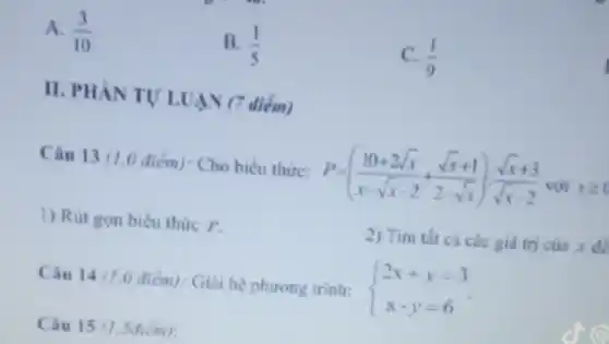 A. (3)/(10)
B. (1)/(5)
C. (1)/(9)
II. PHAN TULUAN (7 diém)
Câu 13 (1.0 điểm): Cho biểu thức: P=((10+2sqrt (x))/(x-sqrt (x)-2)+(sqrt (x)+1)/(2-sqrt (x))):(sqrt (x)+3)/(sqrt (x)-2) với xgeqslant 0
1) Rút gọn biêu thức P.
2) Tìm tất cá các giá trị của x do
Câu 14 71.0 điểm): Giải hệ phương trinh:
 ) 2x+y=3 x-y=6 
Câu 15 (1.Sdiem):