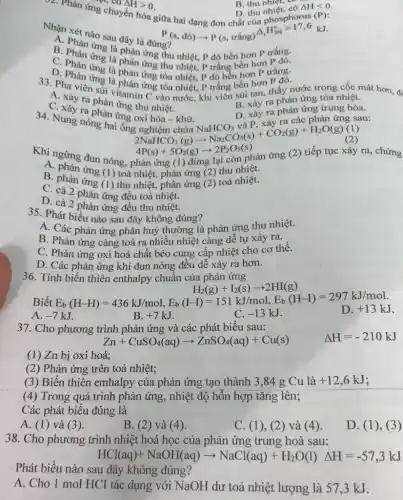 32. Phản ứng chuyển Delta Hgt 0 Pl, co AH>0.
B. thu nhiet,co B. thu nhiêt. có
D. thu
Delta Hlt 0
Nhân xét nào sau đây là đúng?
P(s,dacute (o))arrow P(s,trhat (a)ng)Delta _(r)H_(298)^circ =17,6kJ
là phản ứng thu nhiệt, P đô bền hơn P trắng.
B. Phản ứng là phản ứng thu nhiệt, p trắng bền hơn P đó.
D. Phan ung là phản ứng tòa nhiệt, P đỏ bền hơn P trắng.
3. Pha viêng là phản ứng tòa nhiệt, P trắng bền hơn
A. xảy ra phân tamin C vào nước, khi viên sũi tan, thấy nước trong cốc mát hơn,
A. Xảy ra phản ứng thu nhiệt.
D. xảy ra phản ứng trung hòa.
C. xảy ra phản ứng oxi hóa - khử D. xảy ra phản ứng trung
B. xảy ra phản ứng tỏa nhiệt.
2NaHCO_(3)(g)arrow Na_(2)CO_(3)(s)+CO_(2)(g)+H_(2)O(g)(1) 4P(s)+5O_(2)(g)arrow 2P_(2)O_(3)(s)
Khi ngừng đun nóng.phản ứng (1) đừng lại còn phản ứng (2) tiếp tục xảy ra, chứng
A thu nhiệt.
B. phần ứng (1) toả nhiệt, phản ứng (2)toà nhiệt.
C. cả 2 phản ứng đều toả nhiệt.
D. cả 2 phản ứng đều thu nhiệt.
35. Phát biểu nào sau đây không đúng?
A. Các phản ứng phân huỷ thường là phản ứng thu nhiệt.
B. Phản ứng càng toả ra nhiều nhiệt càng dễ tự xảy ra.
C. Phản ứng oxi hoá chất béo cung cấp nhiệt cho cơ thê.
D. Các phản ứng khí đun nóng đều dễ xảy ra hơn.
36. Tính biến thiên enthalpy chuẩn của phản ứng
Biết
A. -7kJ.
H_(2)(g)+L_(2)(g)+2HI(g) E_(b)(H-H)=436kJ/mol,E_(b)(I-I)=151kJ/mol.F_(b)(HHII)=297kJ/mol. 7.JJ. B.+7
37. Cho phương trình phản ứng và các phát biểu sau:
Zn+CuSO_(4)(aq)arrow ZnSO_(4)(aq)+Cu(s) Delta H=-210kJ
(1) Zn bị oxi hoá;
(2) Phản ứng trên toả nhiệt;
(3) Biến thiên emhalpy của phản ứng tạo thành 3,84 g Cu là +12,6kJ
(4) Trong quá trinh phản ứng, nhiệt độ hỗn hợp tǎng lên;
Các phát biểu đúng là
A. (1) và (3).
B. (2) và (4 ).
C. (1), (2) và (4)
D. (1),(3)
38. Cho phương trình nhiệt hoá học của phản ứng trung hoà sau:
HCl(aq)+NaOH(aq)arrow NaCl(aq)+H_(2)O(l)Delta H=-57,3kJ
Phát biểu nào sau đây không đúng?
A. Cho 1 mol HCI tác dụng với NaOH dư toả nhiệt lượng là 573kJ.