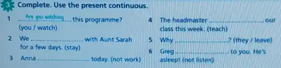 3.3 Complete. Use the present continuous.
1 __ this programme?
(you / watch)
4 The headmaster __ our
class this week. (teach)
We __ ...................... ...... with Aunt Sarah
for a few days (stay)
5 Why __ ? (they/leave)
Anna __ today. (not work)
6 Greg __ to you. He's
asleep! (not listen)