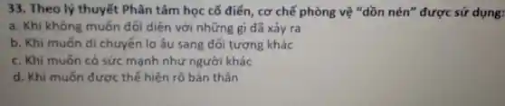 33. Theo lý thuyết Phân tâm học cố điển, cơ chế phòng vệ "dồn nén" được sử dụng:
a. Khi không muốn đối diện với những gì đã xảy ra
b. Khi muốn di chuyển lo âu sang đối tượng khác
c. Khi muốn có sức mạnh như người khác
d. Khi muốn được thế hiện rõ bản thân