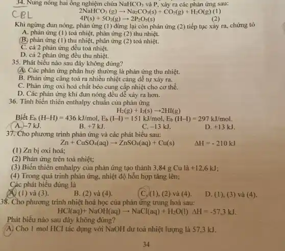 34. Nung nóng hai ông nghiệm chứa NaHCO_(3) và P, xảy ra các phản ứng sau:
2NaHCO_(3)(g)arrow Na_(2)CO_(3)(s)+CO_(2)(g)+H_(2)O(g)(1)
(2)
4P(s)+5O_(2)(g)arrow 2P_(2)O_(5)(s)
Khi ngừng đun nóng.phản ứng (1 ) đừng lại còn phản ứng (2)tiếp tục xảy ra,chứng tỏ
A. phản ứng (1) toả nhiệt, phản ứng (2)thu nhiệt.
(B. phản ứng (1) thu nhiệt, phân ứng (2) toả nhiệt.
C. cả 2 phản ứng đêu toả nhiệt.
D. cả 2 phản ứng đều thu nhiệt.
35. Phát biểu nào sau đây không đúng?
A. Các phản ứng phân huỷ thường là phản ứng thu nhiệt.
B. Phản ứng càng toả ra nhiều nhiệt càng dễ tự xảy ra.
C. Phản ứng oxi hoá chất béo cung cấp nhiệt cho cơ thể.
D. Các phản ứng khí đun nóng đều dê xảy ra hơn.
36. Tinh biến thiên enthalpy chuẩn của phản ứng
H_(2)(g)+I_(2)(s)arrow 2HI(g)
Biết E_(b)(H-H)=436kJ/mol,E_(b)(I-I)=151kJ/mol,E_(b)(H-I)=297kJ/mol
A. -7kJ
B. +7kJ
C. -13kJ
D. +13kJ
37. Cho phương trình phản ứng và các phát biểu sau:
Zn+CuSO_(4)(aq)arrow ZnSO_(4)(aq)+Cu(s) Delta H=-210kJ
(1) Zn bị oxi hoá:
(2) Phản ứng trên toả nhiệt;
(3) Biến thiên emhalpy của phản ứng tạo thành 3,84 g Cu là +12,6kJ
(4) Trong quá trinh phản ứng, nhiệt độ hỗn hợp tǎng lên;
Các phát biểu đúng là
A (1) và (3).
B. (2)và (4).
(C.) (1),(2) và (4)
D. (1), (3)và (4).
38. Cho phương trình nhiệt hoá học của phản ứng trung hoà sau:
HCl(aq)+NaOH(aq)arrow NaCl(aq)+H_(2)O(l)Delta H=-57,3kJ
Phát biểu nào sau đây không đúng?
A) Cho 1 mol HCI tác dụng với NaOH dư toả nhiệt lượng là 57,3 kJ.