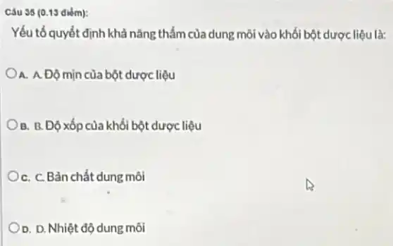 35 (0.13 diém):
Yếu tố quyết định khả nǎng thấm của dung môi vào khối bột dược liệu là:
A. A. Độ mịn của bột dược liệu
B. B. Độ xốp của khối bột dược liệu
C. C. Bản chất dung môi
D. D. Nhiệt độ dung môi