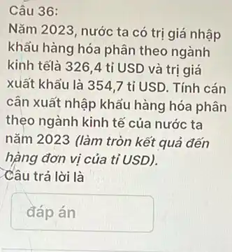 36
Nǎm 2023, nước ta có trị giá nhập
khẩu hàng hóa phân theo ngành
kinh tếlà 326,4 tỉ USD và tri giá
xuất khẩu là 354 ,7 tỉ USD. Tính cán
cân xuất nhập khẩu hàng hóa phân
thẹo ngành kinh tế của nước ta
nǎm 2023 (làm tròn kết quả đến
hàng đơn vị của tỉ USD).
Câu trả lời là
đáp án