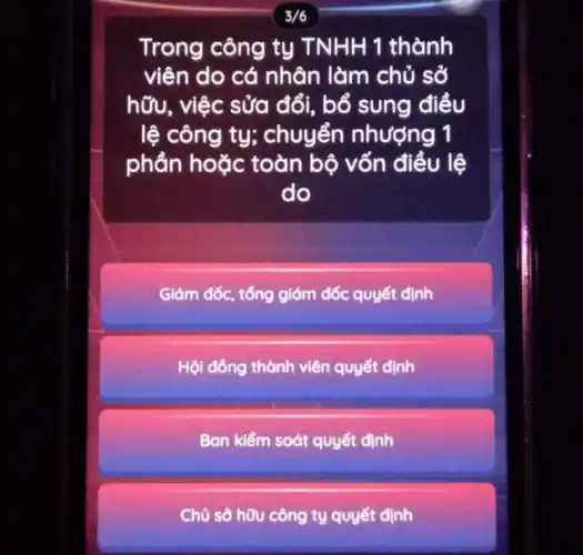 3/6
Trong công tụ TNHH 1 thành
viên do cá nhân làm chủ sở
hữu, việc sửa đổi , bổ sung điều
lệ công ty; chuyển nhượng 1
phần hoặc toàn bộ vốn điều lệ
do
Giám đốc, tổng giám đốc quyết định
Hội đồng thành viên quyết định
Ban kiểm soát quyết định
Chủ sở hữu công ty quyết định