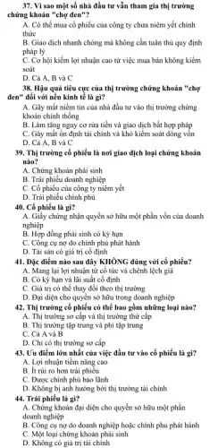 37. Vì sao một số nhà đầu tư vẫn tham gia thị trường
chứng khoán "chợ đen"?
A. Có thể mua cổ phiếu của công ty chưa niêm yết chính
thức
B. Giao dịch nhanh chóng mà không cần tuân thủ quy định
pháp lý
C. Cơ hội kiếm lợi nhuận cao từ việc mua bán không kiềm
soát
D. Cả A, B và C
38. Hậu quả tiêu cực của thị trường chứng khoản "chợ
đen" đối với nền kinh tế là gì?
A. Gây mất niềm tin của nhà đầu tư vào thị trường chứng
khoán chính thống
B. Làm tǎng nguy cơ rửa tiền và giao dịch bất hợp pháp
C. Gây mất ổn định tài chính và khó kiềm soát dòng vôn
D. Cả A, B và C
39. Thị trường cổ phiếu là nơi giao dịch loại chứng khoán
nào?
A. Chứng khoán phái sinh
B. Trái phiếu doanh nghiệp
C. Cổ phiếu của công ty niêm yết
D. Trái phiếu chính phủ
40. Cổ phiếu là gì?
A. Giấy chứng nhận quyền sở hữu một phần vốn của doanh
nghiệp
B. Hợp đồng phái sinh có kỳ hạn
C. Công cụ nợ do chính phủ phát hành
D. Tài sản có giá trị cố định
41. Đặc điểm nào sau đây KHÔNG đúng với cổ phiếu?
A. Mang lại lợi nhuận từ cô tức và chênh lệch giá
B. Có kỳ hạn và lãi suất cố định
C. Giá trị có thể thay đổi theo thị trường
D. Đại diện cho quyền sở hữu trong doanh nghiệp
42. Thị trường cố phiếu có thể bao gồm những loại nào?
A. Thị trường sơ cấp và thị trường thứ cấp
B. Thị trường tập trung và phi tập trung
C. Cả A và B
D. Chỉ có thị trường sơ cấp
43. Uu điểm lớn nhất của việc đầu tư vào cổ phiếu là gì?
A. Lợi nhuận tiềm nǎng cao
B. ít rủi ro hơn trái phiêu
C. Được chính phủ bảo lãnh
D. Không bị ảnh hưởng bởi thị trường tài chính
44. Trái phiếu là gì?
A. Chứng khoán đại diện cho quyền sở hữu một phần
doanh nghiệp
B. Công cụ nợ do doanh nghiệp hoặc chính phủ phát hành
C. Một loại chứng khoán phái sinh
D. Không có giá trị tài chính