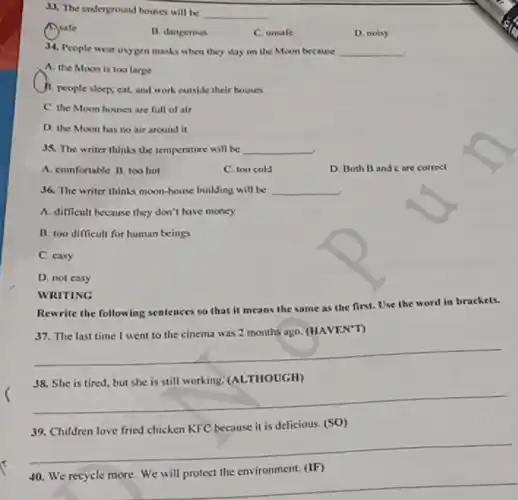 38. The underground houses will be
__
Asafe
B. dangerous
C. unsafe
D. noisy
34. People wear oxygen masks when they stay on the Moon because __
A. the Moonis too large
B. people sleep, cat, and work outside their houses
C. the Moon houses are full of air
D. the Moon has no air around it
35. The writer thinks the temperature will be __
A. comfortable B. too hot
C. too cold
D. Both B and care correct
36. The writer thinks moon-house building will be __
A. difficult because they don't have money
B. 100 difficult for human beings
C. casy
D. not easy
WRITING
Rewrite the following sentences so that it means the same as the first. Use the word in brackets.
(HAVEN'T)
__
__
39. Children love fried chicken KFC because it is delicious. (SO)
__
environment. (IF)
__