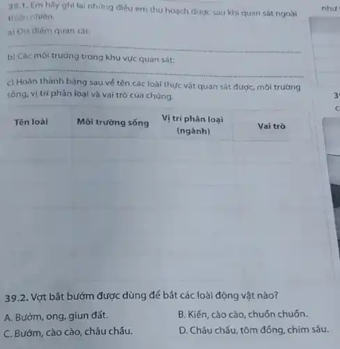 39.1. Em hây ghi lại nhựng điếu em thu hoạch được sau khi quan sát ngoài thiên nhiên.
a) Đia điếm quan sát:
b) Các môi trường trong khu vực quan sát:
c) Hoàn thành bảng sau vé tên các loài thực vật quan sát được, môi trường sóng, vị trí phân loại và vai trò của chúng.

 Tên loài & Môi trường sống & }(c)
Vị trí phân loại 
(ngành)
 & Vai trò 


39.2. Vợt bắt bướm được dùng để bắt các loài động vật nào?
A. Bướm, ong, giun đất.
B. Kiến, cào cào, chuốn chuôn.
C. Bướm, cào cào, châu chấu.
D. Châu chấu, tôm đống, chim sâu.