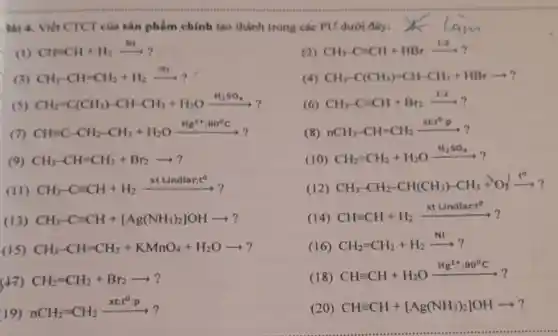 3ai 4. Viết CTCT của sản phẩm chính tạo thành trong các PU dưới đây:
(1) CH=CH+H_(2)xrightarrow (Ni)?
(2) CH_(3)-Cequiv CH+HBrxrightarrow (1/2)?
(3) CH_(3)-CH=CH_(2)+H_(2)xrightarrow (NI)?
(4) CH_(3)-C(CH_(3))=CH-CH_(3)+HBrarrow ?
(5) CH_(2)=C(CH_(3))-CH-CH_(3)+H_(2)Oxrightarrow (H_(2)SO_(4))
(6) CH_(3)-Cequiv CH+Br_(2)xrightarrow (1:2)?
(7) CH=C-CH_(2)-CH_(3)+H_(2)Oxrightarrow (Hg^2+:80^circ C)?
(8)
nCH_(3)-CH=CH_(2)xrightarrow (xt;t^circ :p)?
(9) CH_(3)-CH=CH_(2)+Br_(2)arrow ?
(10) CH_(2)=CH_(2)+H_(2)Oxrightarrow (H_(2)SO_(4))?
(II)
CH_(3)-Cequiv CH+H_(2)xrightarrow (xtLindlar.t^circ )?
(12)
CH_(3)-CH_(2)-CH(CH_(3))-CH_(3)+O_(2)xrightarrow (t^0)?
(13) CH_(3)-Cequiv CH+[Ag(NH_(3))_(2)]OHarrow ?
(14)
CHequiv CH+H_(2)xrightarrow (xtLindlar:t^circ )?
(15) CH_(3)-CH=CH_(2)+KMnO_(4)+H_(2)Oarrow ?
(16)
CH_(2)=CH_(2)+H_(2)xrightarrow (Ni)?
CH_(2)=CH_(2)+Br_(2)arrow ?
(18)
CHequiv CH+H_(2)Oxrightarrow (Hg^2+:80^circ C)?
19)
nCH_(2)=CH_(2)xrightarrow (xt;t^circ :p)?
(20) CHequiv CH+[Ag(NH_(3))_(2)]OHarrow ?