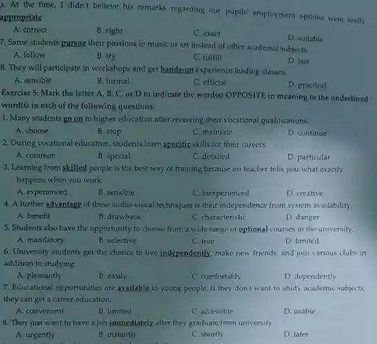 3.At the time,I didn't believe his remarks regarding our pupils employment options were really
appropriate.
A. correct
B. right
C. exact
7. Same students pursue their passions in music or art instead of other academic subjects.
D. suitable
A. follow
B. try
C. fulfill
8. They will participate in workshops and get hands-on experience leading classes.
D. last
A. sensible
B. formal
C. official
D. practical
Exercise 5: Mark the letter A, B, C, or D to indicate the word(s) OPPOSITE in meaning to the underlined
word(s) in each of the following questions.
1. Many students go on to higher education after receiving their vocational qualifications.
A. choose
2. During vocational education, students learn specific skills for their careers.
A. common
3. Learning from skilled people is the best way of training because no teacher tells you what exactly
happens when you work.
A. experienced
B. sensible
C. inexperienced
D. creative
4. A further advantage of these audio-visual techniques is their independence from system availability.
A. benefit
B. drawback
C. characteristic
D. danger
5. Students also have the opportunity to choose from a wide range of optional courses in the university.
A. mandatory
B. selective
C. free
D. limited
6. University students get the chance to live independently make new friends, and join various clubs in
addition to studying.
A. pleasantly
B. easily
C. comfortably
D. dependently
7. Educational opportunities are available to young people. If they don't want to study academic subjects,
they can get a career education.
A. convenient
B. limited
C. accessible
D. usable
8. They just want to have a job immediately after they graduate from university.
A. urgently
B. instantly
C. shortly
D. later
B. stop
B. special
C. maintain
C. detailed
D. continue
D. particular