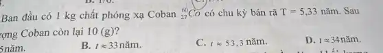 3.
Ban đầu có 1 kg chất phóng xạ Coban (}_{27)^60Co có chu kỳ bán rã T=5,33ncheck (a)m . Sau
rợng Coban còn lại 10 (g)?
D. tapprox 34ncheck (a)m
5 nǎm.
B. tapprox 33ncheck (a)m
C. tapprox 53,3 nǎm.