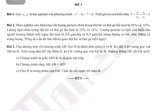 ĐỀ 3
Bài 1. Gọi x_(1),x_(2) là hai nghiệm của phương trình : x^2-4x-7=0 . Tính giá trị của biểu thức T=(x_(1))/(x_(2))+(x_(2))/(x_(1))-2
Bài 2. Theo nghiên cứu khoa học thì lượng protein chứa trong thịt bò và thịt gà lần lượt là 26%  và 31% 
Lượng lipit chứa trong thịt bò và thịt gà lần lượt là 15%  và 14%  . Lượng protein và lipit cần thiết cho
người trưởng thành mỗi ngày lần lượt là 0,8gam/kg và 0,9gam/kg trọng lượng cơ thể . Bác Dũng có
trọng lượng 70 kg thì cần ǎn bao nhiêu gam thịt bò và thịt gà mỗi ngày?
Bài 3. Cho đường tròn (O) đường kính AB. Gọi H là điểm nằm giữa O và B . Kẻ dây CD vuông góc với
AB tại H. Trên cung nhỏ AC lấy điểm E, kẻ CK vuông góc với AE tại K. Đường thẳng DE cắt CK tại F.
a) Chứng minh tứ giác AHCK là tứ giác nội tiếp.
b) Chứng minh rằng AHcdot AB=AD^2
c) Cho H là trung điểm của OB . Tính độ dài cạnh AF theo R.