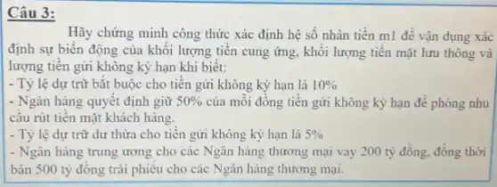 3:
Hãy chứng minh công thức xác định hệ số nhân tiền ml đề vận dụng xác
định sự biến động của khối lượng tiền cung ứng, khối lượng tiên mặt lưu thông và
lượng tiên gửi không kỳ hạn khi biết:
- Tỷ lệ dự trữ bǎt buộc cho tiến gửi không kỳ hạn là 10% 
- Ngân hàng quyết định giữ 50%  của mỗi đông tiền gửi không kỳ hạn đề phòng nhu
câu rút tiến mặt khách hàng.
- Tỷ lệ dự trữ dư thừa cho tiên gửi không kỳ hạn là 5% 
- Ngân hàng trung ương cho các Ngân hàng thương mại vay 200 tỷ đồng, đồng thời
bán 500 tỷ đồng trái phiếu cho các Ngân hàng thương mại.