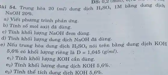 3ài 54. Trung hòa 20 (ml)dung dịch
ĐS: 0,2 (mol),0,12 (9)-) - .
H_(2)SO_(4)
1M bằng dung dịch
NaOH 20% 
a) Viết phương trình phản ứng.
b) Tính số mol axit đã dùng.
c) Tính khối lượng NaOH đem dùng.
d) Tính khối lượng dung dịch NaOH đã dùng.
e) Nếu trung hòa dung dịch H_(2)SO_(4)
nói trên bằng dung dịch KOH
5,6%  có khối lượng riêng là D=1,045(g/ml)
e1) Tính khối lượng KOH cần dùng.
e2) Tính khối lượng dung dịch KOH 5,6% 
ea) Tính thế tích dung dịch KOH5,6%