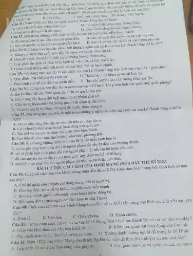 4. 30: "Đây là một bộ luật đầy đủ gồm hơn 700 điều quy định khá đầy đủ tội danh và hình phạt
án quan đến hầu hết các hoạt động xã hội, bảo vệ quyền hành của giai cấp thống trị, một số quyền lợi
hàn chính của nhân dân và an ninh đất nước". Nhận xét trên đề cập đến bộ luật nào sau đây?
C. Quốc triều hình luật. D. Hoàng Việt luât lệ.
B. Hình thư.
A. Hình luật.
Câu 31: Nǎm 1460 sau khi lên ngôi.vua Lê Thánh Tông đã tiến hành
A. cuộc cải cách trên nhiều lĩnh vựC.
B. mở cuộc tiến công sang Trung QuốC.
D. khuyến khích phát triển ngoại thương.
C. công cuộc thống nhất đất nướC.
Câu 32. Một trong những điểm mới và tiến bộ của bộ luật Quốc triều hình luật là
A. đề cao quyền tự do, dân chủ của nhân dân.
B. bảo vệ tuyệt đối quyền và lợi ích của vua.
D. bảo vệ quyền lợi và địa vị của người phụ nữ.
C. bảo vệ quyền và lợi ích của quân cấm binh.
Câu 33: Nội dung nào sau đây phản ánh đúng ý nghĩa cải cách của vua Lê Thánh Tông thế ki XV?
A. Nâng cao tiềm lực quốc gia, đầy lùi nguy cơ ngoại xâm cân kề.
B. Đưa đất nước thoát khỏi tình trạng khủng hoảng trầm trọng.
C. Góp phần ồn định và phát triển kinh tế, vǎn hóa,xã hội Đại Việt.
D. Hoàn thành thống nhất đất nước về mặt lãnh thổ và hành chính.
Câu 35: Nội dung nào sau đây là cải cách của vua Lê Thánh Tông trên lĩnh vực vǎn hóa - giáo dục?
A. Quy định chặt chẽ chế độ khoa cử.
B. Thành lập Lục khoa giám sát Lục bộ.
D. Han chế quyền lực của vương hầu, quý tộC.
C. Ban hành chế độ lộc điền và quân điền.
Câu 36: Nội dung nào sau đây là cải cách của vua Lê Thánh Tông trên lĩnh vực quân đội,quốc phòng?
A. Bãi bỏ hầu hết các chức quan đại thần có quyền lực lớn.
B. Chú trọng xây dựng đội ngũ quan lai có phẩm chất tốt.
C. Chú trọng hoàn thiện hệ thống pháp luật quản lý đất nướC.
D. Tổ chức các kì thi khảo võ nghệ để tuyển chọn tướng sĩ.
Câu 37. Nội dung nào sau đây là một trong những ý nghĩa về cuộc cải cách của vua Lê Thánh Tông ở thế kỉ
XV?
A. Mở ra khả nǎng độc lập, tự chủ đầu tiên cho dân tộc ta.
B. Làm chuyển biến toàn bộ các hoạt động của quốc gia.
C. Tạo thế và lực cho ta đánh bại quân xâm lược Minh.
D. Tạo tiền đề cho cuộc chiến tranh xâm lược phương BắC.
Câu 38: Một trong những điểm mới của bộ Quốc triều hình luật là
A. có sự gia tǎng hình phạt đối với người phạm tội nếu đã đến tuổi trưởng thành.
B. có sự phân biệt hình phạt đối với người phạm tội nếu tàn tật hoặc còn nhỏ.
C. đề cao quyền lợi và địa vị của nam giới, quy định cụ thể về tố tụng.
D. xóa bỏ hình phạt đối với người phạm tôi nếu tàn tật hoặc còn nhỏ.
BÀI 11: CUỘC C :ẢI CÁCH CỦ A MINH MANG (NỦA ĐẦU
Câu 39: Cuộc cài cách của vua Minh Mạng (nửa đầu thế kỉ XIX) được thực hiện trong bối cảnh lịch sử nào
sau đây?
A. Chế độ quân chủ chuyên chế đang trong thời kì thịnh trị.
B. Phương thức sản xuất tư bản chủ nghĩa phát triển manh.
C. Bộ máy chính quyền nhà nước chưa hoàn thiên, đồng bộ
D. Đất nước đứng trước nguy cơ xâm lược từ nhà Thanh.
Câu 40: Cuộc cải cách của vua Minh Mạng (nửa đầu thế kỉ XIX) tập trung vào lĩnh vực chủ yếu nào sau
đây?
B. Vǎn hóa.
C. Quốc phòng.
D. Hành chính.
A. Kinh tế.
Câu 41: Trong công cuộc cải cách của vua Minh Mạng Nội các được thành lập có vai trò nào sau đây?
A. Giúp vua khởi thảo các vǎn bản hành chính.
B. Kiểm tra, giám sát hoạt động của Lục bộ.
C. Phụ trách nhân khẩu, thu thuế trong cả nướC.
D. Xướng danh những người đỗ trong kì thi Đình.
Câu 42: Nǎm 1832 vua Minh Mạng cho thành lập Đô sát viện đề thực hiện nhiệm vụ nào sau đây?
A. Tiếp nhận và xử lý các loại công vǎn.giấy tờ.
B. Can gián nhà vua và giám sát các cơ quan.