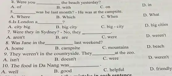 4. Were you __ the beach yesterday?
D. in
A. of
B. with
C. on
5. __ was he last month?- He was at the campsite.
D. What
A. Where
B. Which
C. When
6.Is London a __ ?
A. city big
B big city
C. big - city
D. big cities
7. Were they in Sydney? - No, they __
A. aren't
D. weren't
B. are
C. were
8. Was Jane in the __ last weekend?
A. home
B. campsite
C. mountains
D. beach
9. They weren't in the countryside . They __ at the zoo.
A. isn't
B. doesn't
C. were
D. weren't
10. The food in Da Nang was __
A. well
B. good
C. helpful
D. friendly