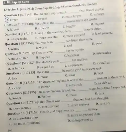 4. Bài tập áp dụng
Exercise 1 [202501]: Chọn đáp án đúng để hoàn thành các câu sau
Question 1 [517147]Ho Chi Minh city is much __ than Hanoi capital.
A. larger
B. largest
C. more larger
D. as large
Question 2 [517148]: Australia is the __ continent in the world.
A. largest
B. smallest
C. biggest
D. highest
Question 3 [517149]: Living in the countryside is __ than in cities.
A. less peaceful
B. more peaceful
C. most peaceful
D. least peaceful
Question 4 [517150]: Your car is in __ condition than mine.
A. worse
B. worst
C. bad
D. good
Question 5 [517151]: That was the __ day in my life
A. most excited
B. happier
C. happiest
D. interesting
Question 6 [517152]: Hoa doesn't cook __ her mother.
A. as bad as
B. as good as
C. as quick as
D. as well as
Question 7 [517153]: She is the __ beautiful girl I have ever met.
A. less
B. more
C. most
D. best
Question 8 [517154]: The Queen of England is one of the __ women in the world.
A. richer
B. richest
C. most rich
D. as rich as
Question 9 [517155]: I'm sorry I'm late. It took me __ to get here than I expected.
A. longer
B. further
C. more
D. less
Question 10[517156] : Her illness was __ than we had first thought.
A. more serious
B. most serious
C. much serious
D. serious
Question 11 [517157]: Health and happiness are __ money.
A. as important than
B. more important than
C. the most important
D. so important as
396