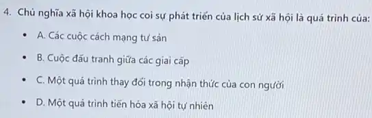 4. Chủ nghĩa xã hội khoa học coi sự phát triển của lịch sử xã hội là quá trình của:
A. Các cuộc cách mạng tư sản
B. Cuộc đấu tranh giữa các giai cấp
C. Một quá trình thay đối trong nhận thức của con người
D. Một quá trình tiến hóa xã hội tự nhiên