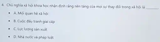 4. Chủ nghĩa xã hội khoa học nhận định rằng nền tǎng của mọi sự thay đối trong xã hội là __
- A. Mối quan hệ xã hội
B. Cuộc đấu tranh giai cǎp
- C. Lực lượng sản xuất
- D. Nhà nước và pháp luật