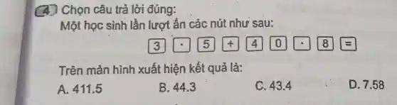 (4) Chọn câu trả lời đúng:
Một học sinh lần lượt ẩn các nút như sau:
(3) [5] (4) (0) [3]]]]]]
Trên màn hình xuất hiện kết quả là:
A. 411.5
B. 44.3
C. 43.4
D. 7.58