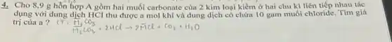 4. Cho 8,9 g hỗn hợp A gồm hai muối carbonate của 2 kim loại kiềm ở hai chu kì liên tiếp nhau tác
dụng với dung dịch HCl thu được a mol khí và dung dịch có chứa 10 gam muối chloride. Tìm giá
trị của a?
Cl:(H_(1))/(H_(2))CO_(3)+2HClarrow 2ddot (H)Cl+CO_(2)+H_(2)O