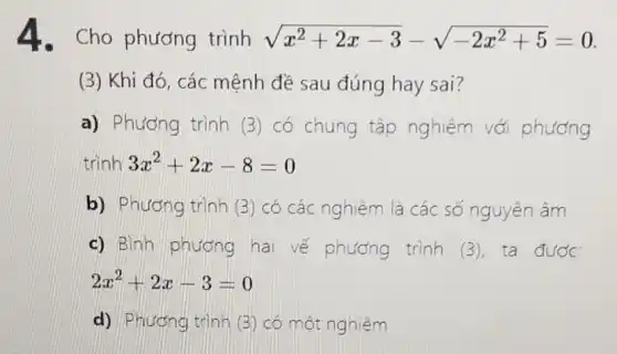 4. Cho phương trình sqrt (x^2+2x-3)-sqrt (-2x^2+5)=0
(3) Khi đó, các mệnh đề sau đúng hay sai?
a) Phương trình (3) có chung tập nghiệm với phương
trình 3x^2+2x-8=0
b) Phương trình (3) có các nghiệm là các số nguyên âm
c) Bình phương hai vế phương trình (3), ta được
2x^2+2x-3=0
d) Phương trình (3)có một nghiệm