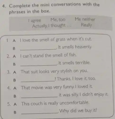 4 Complete the mini conversations with the
phrases in the box.
I agree Me, too Me neither
Actually,I thought __ Really
1. A llove the smell of grass when it's cut.
B __ . It smells heavenly.
2.A I can't stand the smell of fish.
B __ . It smells terrible
3. A That suit looks very stylish on you.
B __ ? Thanks. I love it, too.
4. A That movie was very funny. I loved it.
B __ it was silly.I didn't enjoy it.
5. A This couch is really uncomfortable.
B __ ,Why did we buy it?