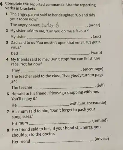 4 Complete the reported commands. Use the reporting
verbs in brackets.
1 The angry parent said to her daughter,'Go and tidy
your room now!"
The angry parent __ (order)
2 My sister said to me, "Can you do me a favour?'
My sister __ . (ask)
3 Dad said to us "You mustn't open that email. It's got a
virus.'
Dad __ . (warn)
4 My friends said to me, "Don't stop! You can finish the
race. Not far now.
They __ . (encourage)
5 The teacher said to the class, "Everybody turn to page
34.
The teacher __ . (tell)
6 He said to his friend, "Please go shopping with me.
You'll enjoy it:
He __
with him. (persuade)
7 His mum said to him, "Don't forget to pack your
sunglasses:
His mum __
(remind)
8 Her friend said to her, "If your hand still hurts, you
should go to the doctor?
Her friend __
(advise)