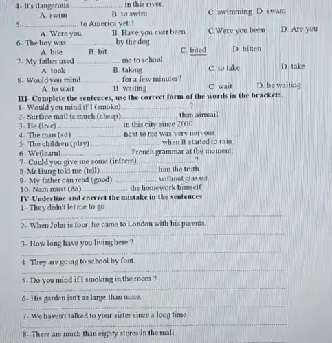 4- It's dangerous __ in this river
C. swimming D. swam
A. swim
B. to swim
5 __ to America yet?
C.Were you been
D. Are you
A. Were you
B. Have you ever been
6- The boy was __ by the dog
D. bitten
A. bite
B. bit
C bited
7- My father used __ me to school
D. take
A. took
B. taking
C. to take
8- Would you mind __ for a few minutes?
D. be waiting
A. to wait
B waiting
C wait
III- Complete the sentences use the correct form of the words in the brackets.
1- Would you mind if I (smoke) __
2- Surface mail is much (che ap) __ than aimail
3- He (live) __ in this city since 2000
4- The man (sit) __ next to me was very nervous next to me
S- The children (play) __ when It started to rain
6- We(learn) __ French grammar at the moment
7- Could you give me some (inform) __
8-Mr Hung told me (tell) __ him the truth
9- My father can read (good) __ without glasses
10- Nam must (do) __ the homework himself.
IV-Underline and corr ect the mistake in the sentences
1- They didn't let me to go
__
2- When John is four he came to London with his parents.
__
3- How long have you living here ?
__
4- They are going to school by foot.
__
5- Do you mind if I smoking in the room?
__
6- His garden isn't as large than mine.
__
7-We haven't talked to your sister since a long time.
__
8- There are much than eighty stores in the mall
__