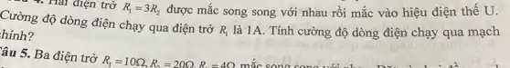 4. Hai điện trở R_(1)=3R_(2) được mắc song song với nhau rồi mắc vào hiệu điện thế U.
Cường độ dòng điện chạy qua điện trở
R_(1) là 1A. Tính cường độ dòng điện chạy qua mạch hinh?
âu 5. Ba điện trở
R_(1)=10Omega ,R_(2)=20Omega ,R_(2)=4Omega  mắc