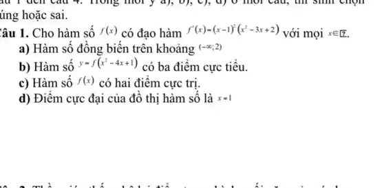 4. Hong mory d), 0}, C), d) 0 mol Câu, thì sinh chọn
úng hoặc sai.
Câu 1. Cho hàm sô f(x) có đạo hàm f'(x)=(x-1)^2(x^2-3x+2) với mọi xin ?
a) Hàm số đông biến trên khoảng (-infty ;2)
b) Hàm sô
y=f(x^2-4x+1)
có ba điêm cực tiêu.
c) Hàm sô f(x) có hai điểm cực trị.
d) Điêm cực đại của đô thi hàm số là x=1