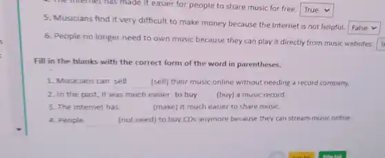 4. The internet has made it easier for people to share music for free.
square 
5. Musicians find it very difficult to make money because the Internet is not helpful.
square 
6. People no longer need to own music because they can play it directly from music websites. T
Fill in the blanks with the correct form of the word in parentheses.
1. Musicians can sell	(sell) their music online without needing a record company. __
2. In the past it was much easier __ (buy) a music record.
3. The internet has __ (make) it much easier to share music.
4. People __ (not need) to buy CDs anymore because they can stream music online.