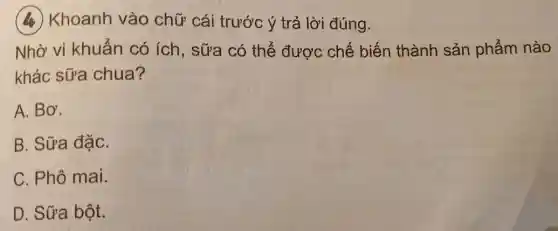 (4) Khoanh vào chữ cái trước ý trả lời đúng.
Nhờ vi khuẩn có ích, sữa có thể được chế biến thành sản phẩm nào
khác sữa chua?
A. Bơ.
B. Sữa đặC.
C. Phô mai.
D. Sữa bột.