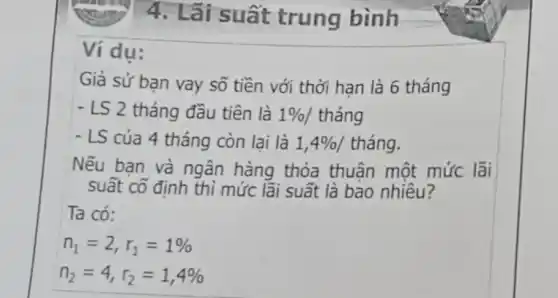 4. Lãi suất trung bình
Ví du:
Giả sử bạn vay số tiền với thời hạn là 6 tháng
- LS 2 tháng đầu tiên là 1% /thacute (a)ng
- LS của 4 tháng còn lai là 1,4%  / tháng.
Nếu bạn và ngân hàng thỏa thuận một mức lãi
suất cố định thì mức lãi suất là bao nhiêu?
Ta có:
n_(1)=2,r_(1)=1% 
n_(2)=4,r_(2)=1,4%