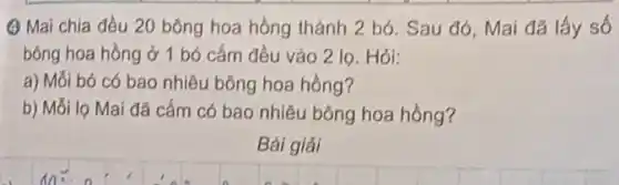 (4) Mai chia đều 20 bông hoa hồng thành 2 bó. Sau đó, Mai đã lấy số
bông hoa hồng ở 1 bó cắm đều vào 2 lọ. Hỏi:
a) Mối bó có bao nhiêu bông hoa hồng?
b) Mỗi lọ Mai đã cắm có bao nhiêu bông hoa hồng?
Bài giải