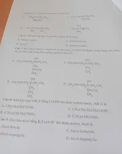 4. metylpentan-2-amin là gi
A.
CH_(3)-CH_(2)-CH-CH-CH_(3)
B. CH
Câu 6: Chất nào sau đây là chất khi ở nhiệt độ thường
A. Aldehyd acetic
C. Aldehyd formic
B. Aceton
D. Aldehyd oxalic
Câu 7: Khi cho 6-metyl-1-hepten-4-on tác dụng với CH_(3)CH_(2)MgBr trong dung môi ether,
sau đó thủy giải trong môi trường acid thu được là:
A.
CH_(2)=CH-CH_(2)-CH_(2)-CH_(3) CH_(2) CH_(2)-CH_(3) CH_(3)
CH_(2)=CH-CH_(2)-CH_(2)-CH_(2)-CH_(3) CH_(2) CH_(3)
B.
CH_(2)=CH-CH_(2)-CH_(2)-CH_(3) CH_(2) CH_(2) CH_(3)
D
CH_(2)=CH-CH_(2)-CH_(2)-CH_(3) CH-CH_(3) CH_(3)
Câu 8: Khử hóa hợp chất X bằng LiAlH4 thu được isobutylamin, chất X là:
A. CH_(3)CH_(2)CH_(2)CONH_(2)
CH_(3)CH_(2)CH_(2)CH_(2)CONH_(2)
B.
(CH_(3))_(2)CHCH_(2)CONH_(2)
D. (CH_(3))_(2)CHCONH_(2)
Câu 9: Oxy hóa alcol bằng
K_(2)Cr_(2)O_(7)/H^+
thu được aceton, alcol là:
Alcol Butylic
Alcol isopropylic
C. Alcol isobutylic
D. Alcol isopentylic