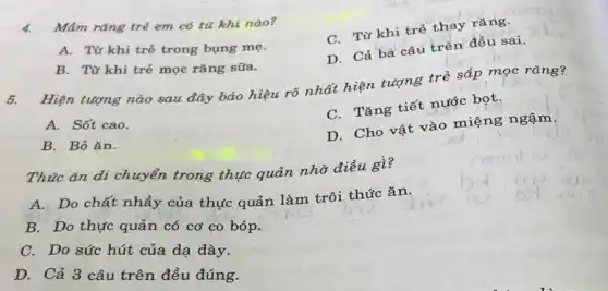 4. Mám rǎng trẻ em có từ khi nào?
C. Từ khi trẻ thay rǎng.
A. Từ khi trẻ trong bung mẹ.
D. Cả ba câu trên đều sai.
B. Từ khi trẻ mọc rǎng sữa.
5.
Hiện tượng nào sau đây báo hiệu rõ nhất hiện tượng trẻ sắp mọc rǎng?
A. Sốt cao.
C. Tǎng tiết nước bọt.
B. Bỏ ǎn.
D. Cho vật vào miệng ngậm.
Thúc ǎn di chuyển trong thực quản nhờ điều gì?
A. Do chất nhầy của thực quản làm trôi thức ǎn.
B. Do thực quản có cơ co bóp.
C. Do sức hút của dạ dày.
D. Cả 3 câu trên đều đúng.