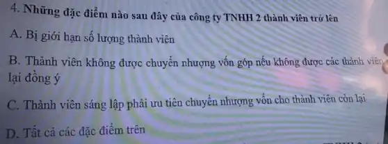 4. Những đặc điểm nào sau đây của công ty TNHH 2 thành viên trở lên
A. Bị giới hạn số lượng thành viên
B. Thành viên không được chuyển nhượng vốn góp nếu không được các thành viên
lại đồng ý
C. Thành viên sáng lập phải ưu tiên chuyển nhượng vốn cho thành viên còn lại
D. Tất cả các đặc điểm trên