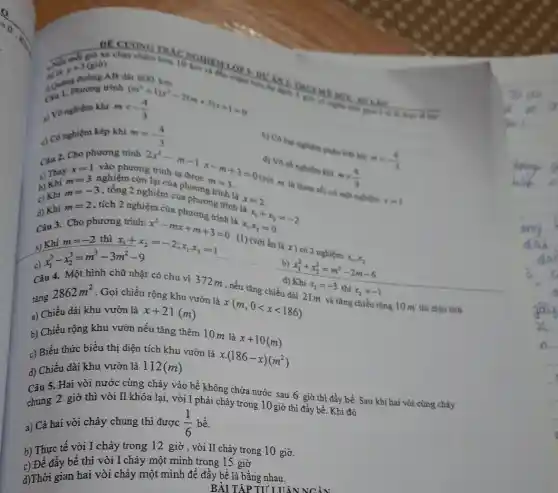 4 Qui. Phurong tr
mlt -(4)/(3)
a) V8 nghiệm khi
c) Có nghiệm kép khi m=-(4)/(3)
b) Có hai nghiêm philensis khi
mgt -(4)/(3)
wh
y+3(gio)
AB dài 600	DUAN
Câu 2. Cho phương trình
2x^2-m-1x-m+3=0 x=1
a) Thay
m=3
vào phương
c) Khi
m=-3
nghiệm còn lại của phương m=3
3 = 0 (với
x=2
d) Vô số nghiệm khi
mgt (4)/(3)
d) Khi
ch 2 nghiệm của phương trình là
m=2 , tích 2 nghiệm của phương
a) Khi
m=-2 thì
(x_(1)+x_(2))/(2)=-2;x_(1)x_(2)=1 =0 (1) (với ẩn là x)có 2
c)
x_(1)^3-x_(2)^3=m^3-3m^2-9
b) x_(1)^2+x_(2)^2=m^2-2m-6
Câu 4. Một hình chữ nhật có chu vi 372m,nếu tǎng chiều dài 21m và tǎng chiều rộng 10m thì điện tích x_(2)=-1
tǎng
2862m^2 . Gọi chiều rộng khu vườn là
x(m,0lt xlt 186)
a) Chiều dài khu vườn là x+21(m)
b) Chiều rộng khu vườn nếu tǎng thêm 10m là
x+10(m)
c) Biểu thức biểu thị diện tích khu vườn là
xcdot (186-x)(m^2)
d) Chiều dài khu vườn là 112(m)
Câu 5. Hai vòi nước cùng chảy vào bể không chứa nước sau 6 giờ thì đẩy bể. Sau khi hai vòi cùng chảy
chung 2 giờ thì vòi II khóa lại, vòi I phải chảy trong 10 giờ thì đầy bể . Khi đó
a) Cả hai vòi chảy chung thì được (1)/(6) bề.
b) Thực tế vòi I chảy trong 12 giờ , vòi II chảy trong 10 giờ.
c) Để đầy bể thì vòi I chảy một mình trong 15 giờ
d)Thời gian hai vòi chảy một mình để đầy bể là bằng nhau.
BÀI TẬP TU I