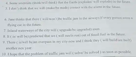 4. Some scientists (think/will think) that the Earth (explodes/ will explode) in the future.
5. I don't think that we will (make/be made) contact with the aliens in the future.
6. Jane thinks that there (will/won't)be traffic jam in the airways if every person owns a
flying car in the future.
7. Inland waterways of the city will ( upgrade/be upgraded) soon
8. It (is/ will be) predicted that we (will run/is run)out of fossil fuel in the future.
9. There ( is/will be)an overpass in my city now and I think they ( will build/are built)
another nex year.
10. I hope that the problem of traffic jam will (solve/be solved ) as soon as possible.