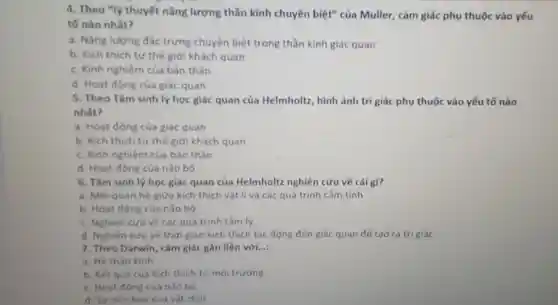 4. Theo "lý thuyết nǎng lượng thần kinh chuyên biệt" của Muller, cảm giác phụ thuộc vào yếu
tố nào nhất?
a. Nǎng lượng dac trưng chuyên biệt trong thần kinh giác quan
b. Kich thich từ thế giới khách quan
c. Kinh nghiệm của bản thân
d. Hoat động của giác quan
5. Theo Tâm sinh lý học giác quan của Helmholtz, hình ảnh tri giác phụ thuộc vào yếu tố nào
nhất?
a. Hoat động của giác quan
b. Kich thich từ thế giới khách quan
c. Kinh nghiệm của bản thân
d. Hoat động của nǎo bộ
6. Tâm sinh lý học giác quan của Helmholtz nghiên cứu về cái gi?
a. Mối quan hệ giữa kich thich vật lí và các quá trình cảm tính
b. Hoat dong cua nào bó
c. Nghiên cứu về các quá trinh tâm lý
d. Nghiên cứu về thời gian kích thich tác động đến giác quan để tao ra tri giác
7. Theo Darwin, cảm giác gắn liền với.... __
a. Hệ thàn kinh
b. Kết quá của kich thich từ mỗi trường
c. Hoat dong cua nào bô
d. Surtien hoá của vật chất