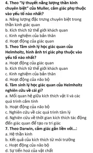 4. Theo "lý thuyết nǎng lượng thần kinh
chuyên biệt'' của Muller, cảm giác phụ thuộc
vào yếu tố nào nhất?
a. Nǎng lượng đặc trưng chuyên biệt trong
thần kinh giác quan
b. Kích thích từ thế giới khách quan
c. Kinh nghiệm của bản thân
d. Hoạt động của giác quan
5. Theo Tâm sinh lý học giác quan của
Helmholtz, hình ảnh tri giác phụ thuộc vào
yếu tố nào nhất?
a. Hoạt động của giác quan
b. Kích thích từ thế giới khách quan
c. Kinh nghiệm của bản thân
d. Hoạt động của não bộ
6. Tâm sinh lý học giác quan của Helmholtz
nghiên cứu về cái gì?
a. Mối quan hệ giữa kích thích vật lí và các
quá trình cảm tính
b. Hoạt động của não bộ
c. Nghiên cứu về các quá trình tâm lý
d. Nghiên cứu về thời gian kích thích tác động
đến giác quan để tao ra tri giác
7. Theo Darwin , cảm giác gắn liền với. __
a. Hệ thần kinh
b. Kết quả của kích thích từ môi trường
c. Hoạt động của não bộ
d. Sự tiến hoá của vật chất