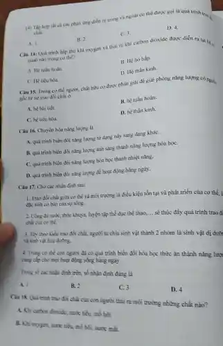 (4) Tập hợp tất cả các phàn ứng diển ra trong và ngoài cơ thể được gọi là quá trình trao -
chất.
A. 1
Câu 14: Quá trình hấp thu khí oxygen và thải ra khí carbon dioxide được diễn ra tại hệ C.
B. 2.
C. 3.
D. 4.
quan nào trong cơ the?
A. Hệ tuần hoàn.
B. Hệ hô hấp.
C. Hê tiêu hóa.
D. Hệ thần kinh.
Câu 15. Trong co thể người, chất hữu cơ được phân giải để giải phóng nǎng lượng có nguồn
gốc từ sự trao đối chất ở
A. hệ bài tiết.
B. hệ tuần hoàn.
C. hệ tiêu hóa.
D. hệ thần kinh.
Câu 16. Chuyển hóa nǎng lượng là
A. quá trình biến đổi nǎng lượng từ dạng này sang dạng kháC.
B. quá trình biến đổi nǎng lượng ánh sáng thành nǎng lượng hóa họC.
C. quá trình biến đổi nǎng lượng hóa học thành nhiệt nǎng.
D. quá trình biến đổi nǎng lượng để hoạt động hàng ngày.
Câu 17. Cho các nhận định sau:
1. Trao đổi chất giữa cơ thể và môi trường là điều kiện tồn tại và phát triển của cơ thể. li
đặc tinh cơ bàn của sự sông.
2. Uống đủ nướC.thức khuya, luyện tập thể dục thể thao.
__
sẽ thúc đầy quá trình trao đi chất của cơ thể.
3. Tùy theo kiểu trao đổi chất, người ta chia sinh vật thành 2 nhóm là sinh vật dị dưỡ và sinh vật hóa dường.
4. Trong co the con người đã có quá trình biến đổi hóa học thức ǎn thành nǎng lượ
cung cấp cho mọi hoạt động sống hàng ngày.
Trong số các nhận định trên, số nhận định đúng là
A. I
B. 2
C. 3
Ciu 18. Quá trinh trao đổi chất của con người thải ra môi trường những chất nào?
D. 4
A. Khi carbon dioxide, nước tiểu mồ hôi.
B. Khi oxygen, nutic tiểu, mồ bôi, nước mát.