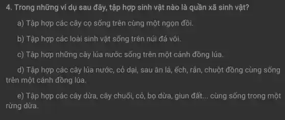 4. Trong những ví dụ sau đây, tập hợp sinh vật nào là quần xã sinh vật?
a) Tập hợp các cây cọ sống trên cùng một ngọn đồi.
b) Tập hợp các loài sinh vật sống trên núi đá vôi.
c) Tập hợp những cây lúa nước sống trên một cánh đồng lúa.
d) Tập hợp các cây lúa nước, cỏ dai, sau ǎn lá , ếch, rắn, chuột đồng cùng sống
trên một cánh đồng lúa.
e) Tập hợp các cây dừa, cây chuối , cỏ, bọ dừa, giun đất __ cùng sống trong một
rừng dừa.