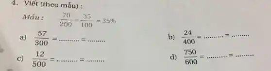 4. Viết (theo mẫu):
Mẫu:
(70)/(200)=(35)/(100)=35% 
a) (57)/(300)=ldots ldots ldots ldots ldots ldots ldots ldots ldots ldots ldots 
b) (24)/(400)=ldots ldots ldots ldots =ldots ldots ldots 
C) (12)/(500)=ldots ldots ldots ldots ldots ldots ldots ldots ldots ldots 
d) (750)/(600)=ldots ldots ldots ldots ldots ldots ldots ldots ldots ldots ldots ldots