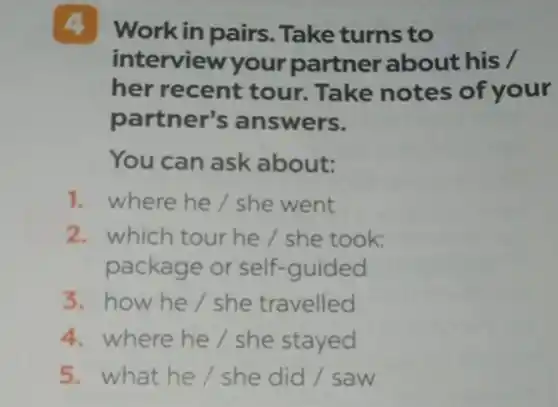 4 Work in pairs . Take turns to
interview your partner about his /
her recent tour.Take notes of your
partner's answers.
You can ask about:
1. where he/she went
2. which tour he/she took:
package or self-guided
3. how he/she travelled
4. where he/she stayed
5. what he/she did / saw