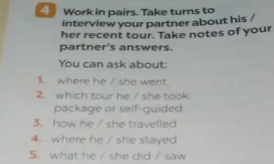 4 Work in pairs Take turns to
interview your partner about his /
her recent tour.Take notes of your
partner's answers.
You can ask about:
1. where he/she went
2. which tour he/she took
package or self -guided
3.how he/she travelled
4. where he/she stayed
5. what he/she did / saw